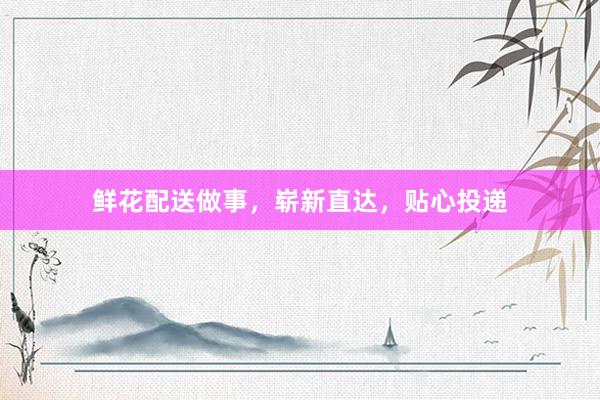 鲜花配送做事，崭新直达，贴心投递