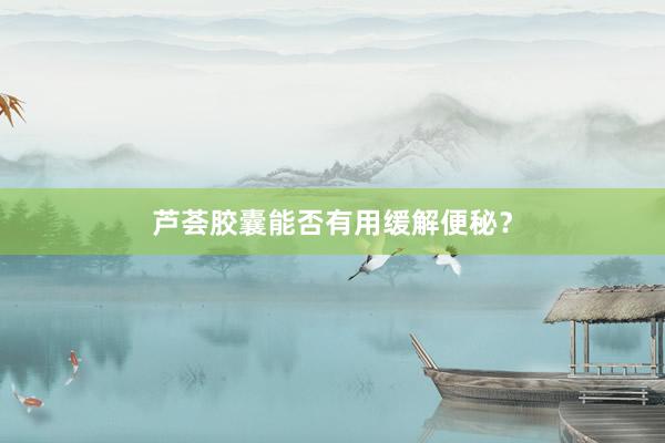 芦荟胶囊能否有用缓解便秘？