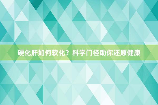 硬化肝如何软化？科学门径助你还原健康