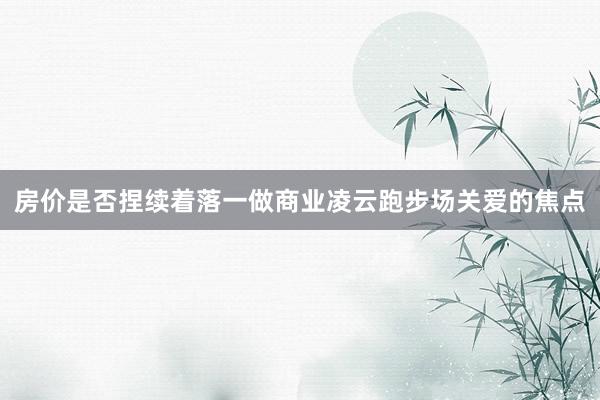 房价是否捏续着落一做商业凌云跑步场关爱的焦点