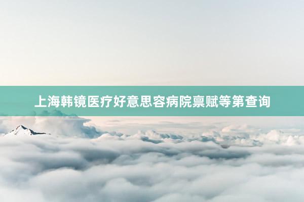 上海韩镜医疗好意思容病院禀赋等第查询